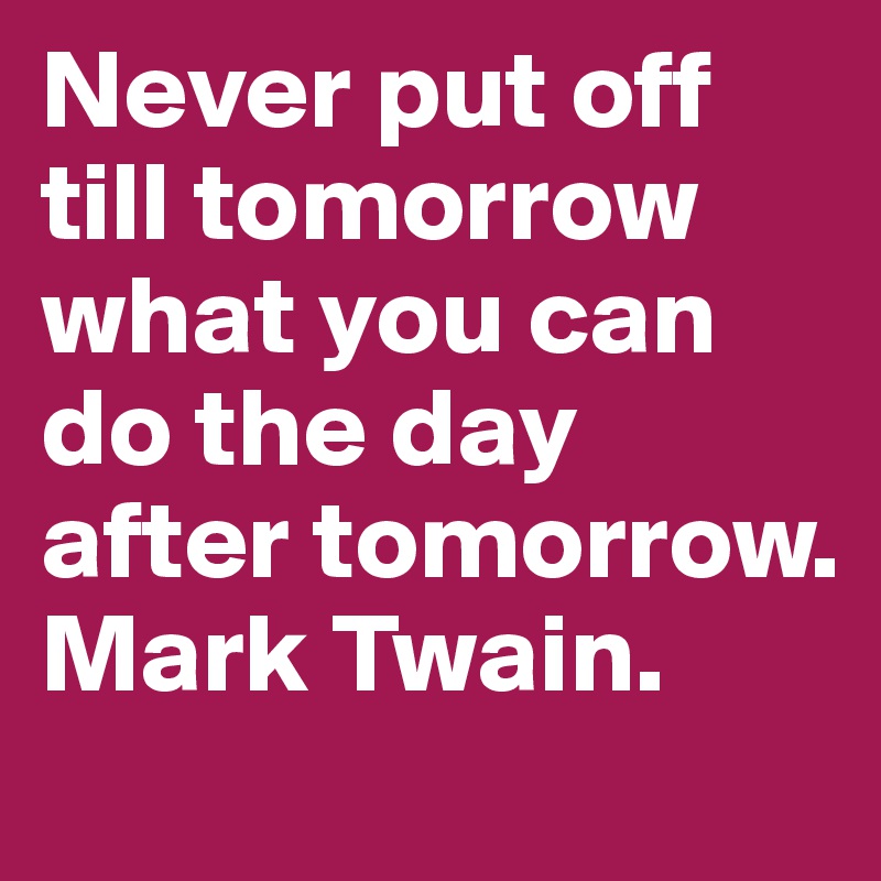 Never put off till tomorrow what you can do the day after tomorrow. Mark Twain.