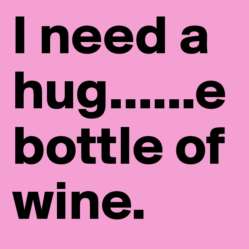 I need a hug......e
bottle of wine. 