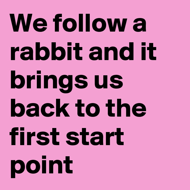 We follow a rabbit and it brings us back to the first start point