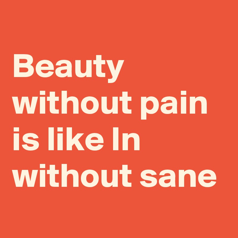 
Beauty without pain is like In without sane