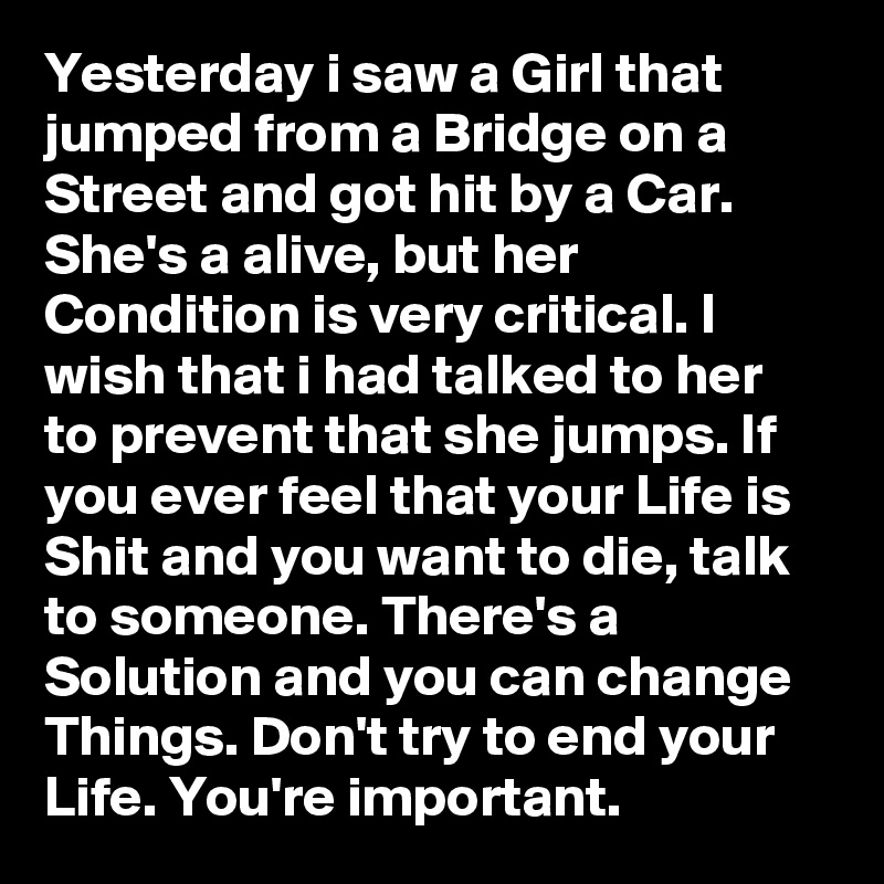Yesterday i saw a Girl that jumped from a Bridge on a Street and got hit by a Car. She's a alive, but her Condition is very critical. I wish that i had talked to her to prevent that she jumps. If you ever feel that your Life is Shit and you want to die, talk to someone. There's a Solution and you can change Things. Don't try to end your Life. You're important.
