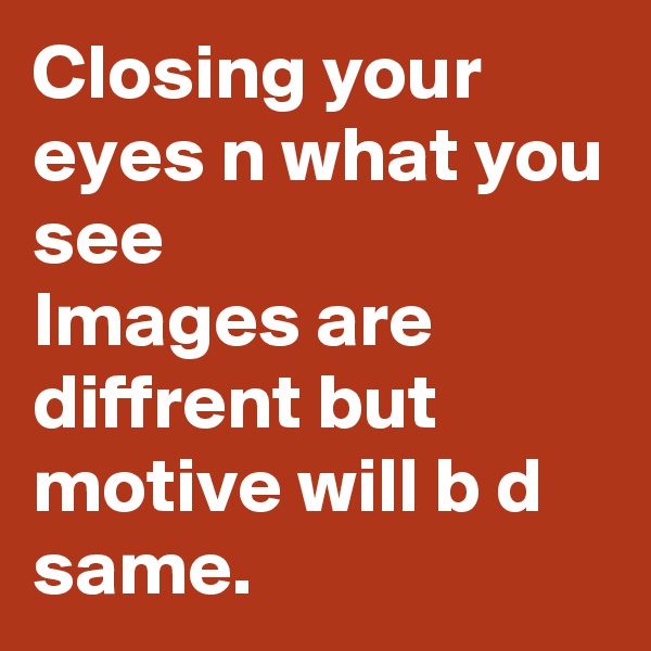 Closing your eyes n what you see
Images are diffrent but motive will b d same.