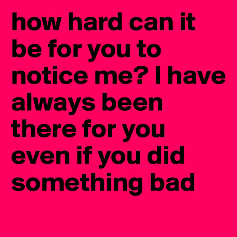 how hard can it be for you to notice me? I have always been there for you even if you did something bad