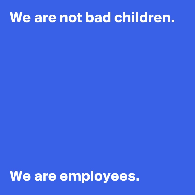 We are not bad children.









We are employees.