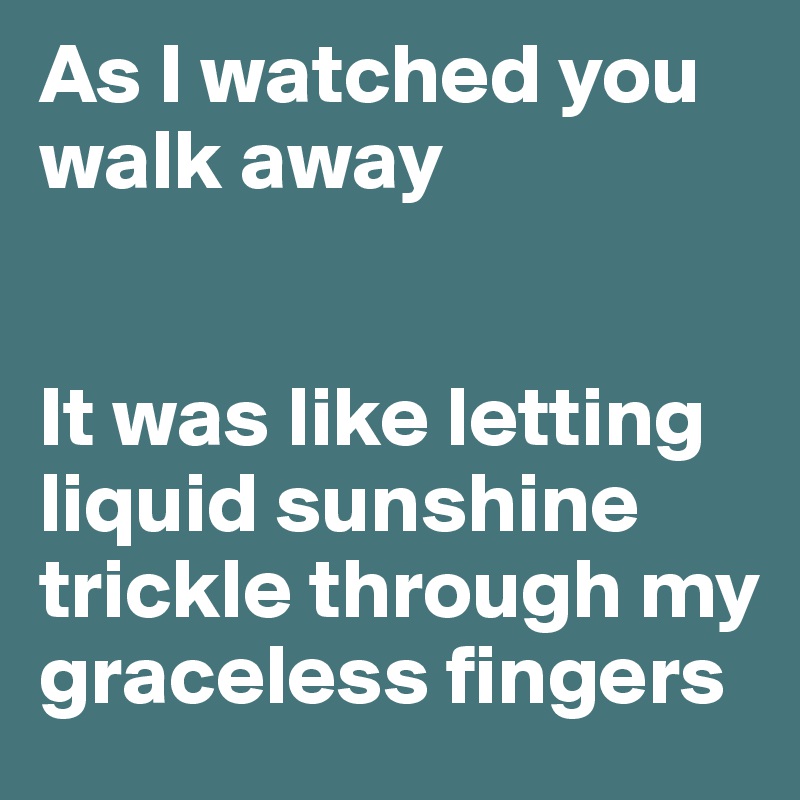 As I watched you walk away


It was like letting liquid sunshine trickle through my graceless fingers 