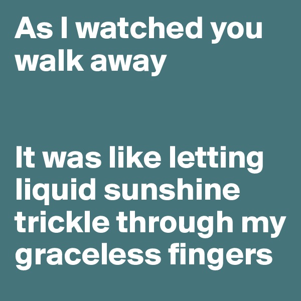 As I watched you walk away


It was like letting liquid sunshine trickle through my graceless fingers 