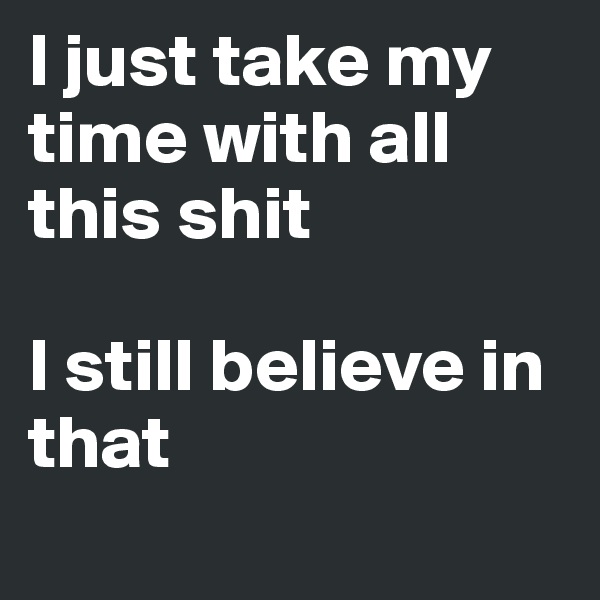 I just take my time with all this shit

I still believe in that

