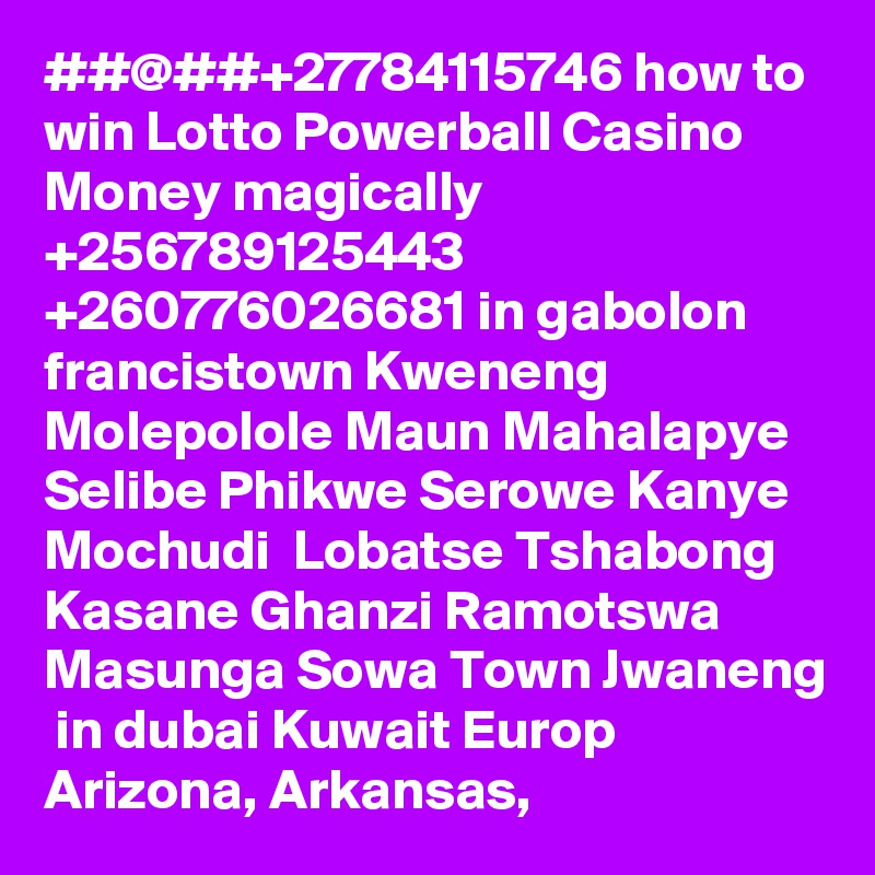 ##@##+27784115746 how to win Lotto Powerball Casino Money magically  +256789125443 +260776026681 in gabolon francistown Kweneng Molepolole Maun Mahalapye Selibe Phikwe Serowe Kanye Mochudi  Lobatse Tshabong Kasane Ghanzi Ramotswa Masunga Sowa Town Jwaneng  in dubai Kuwait Europ Arizona, Arkansas, 