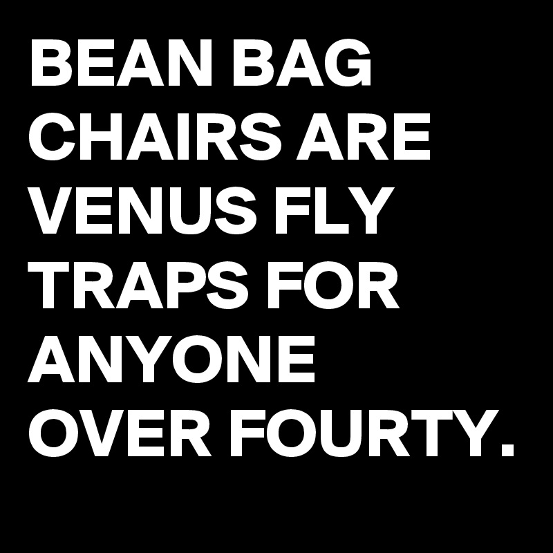 BEAN BAG CHAIRS ARE VENUS FLY TRAPS FOR ANYONE OVER FOURTY. 