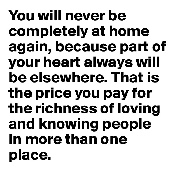 You will never be completely at home again, because part of your heart always will be elsewhere. That is the price you pay for the richness of loving and knowing people in more than one place.