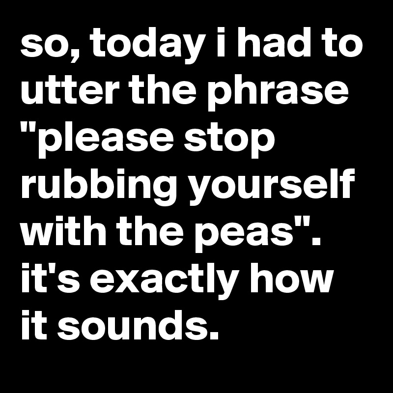 so, today i had to utter the phrase "please stop rubbing yourself with the peas". it's exactly how it sounds.