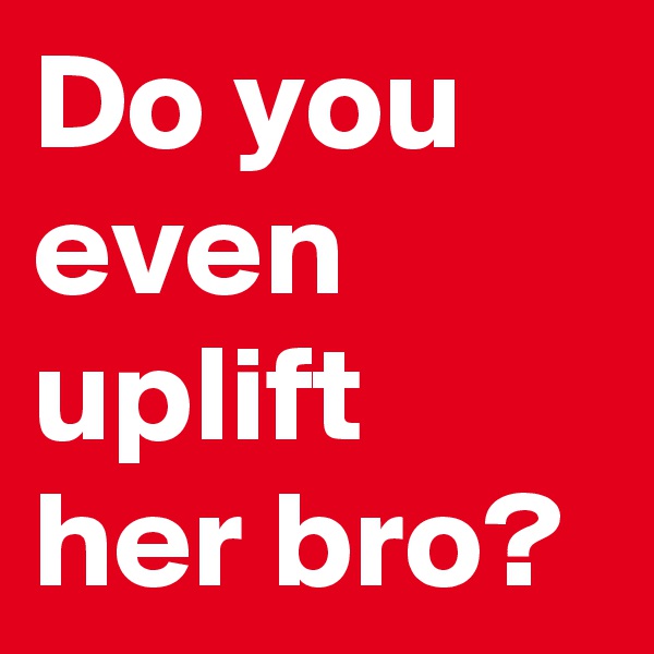 Do you even uplift her bro?