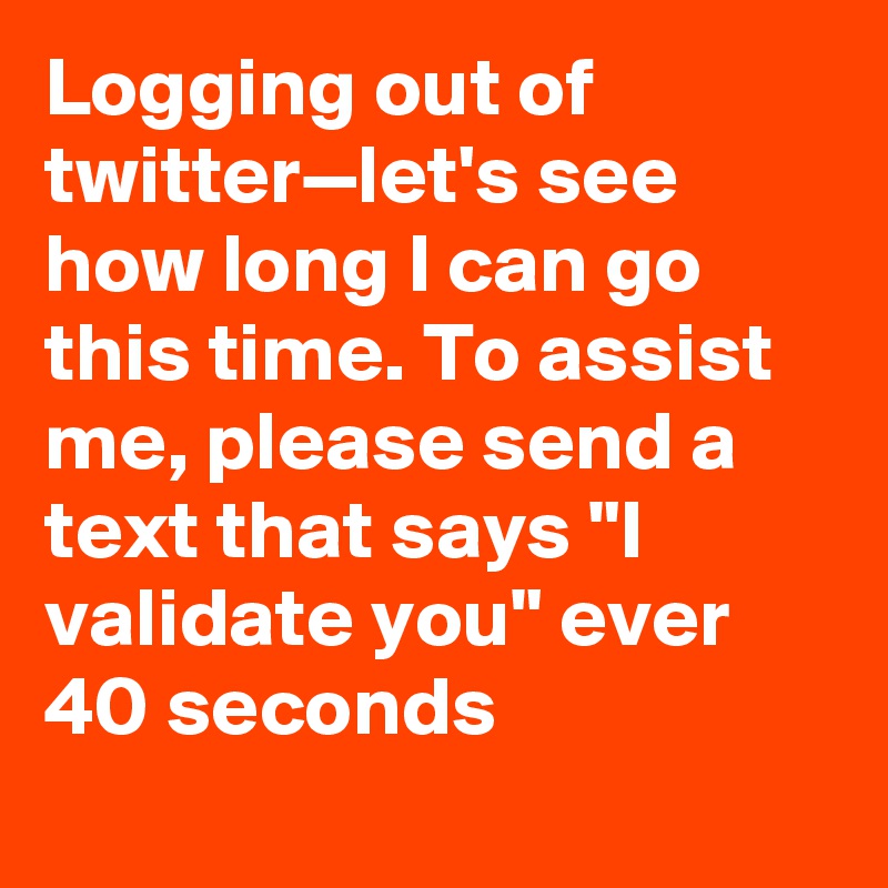 Logging out of twitter—let's see how long I can go this time. To assist me, please send a text that says "I validate you" ever 40 seconds
