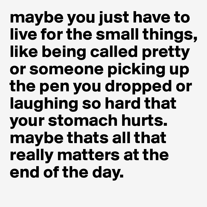 maybe you just have to live for the small things, like being called pretty or someone picking up the pen you dropped or laughing so hard that your stomach hurts. maybe thats all that really matters at the end of the day.