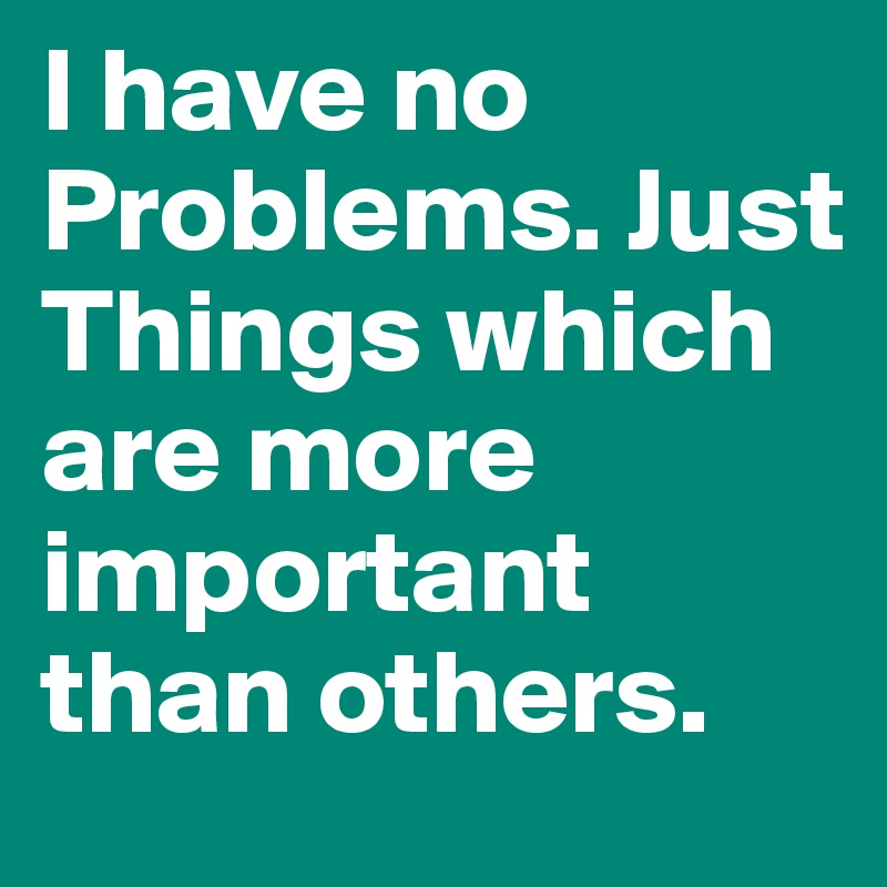 I have no Problems. Just Things which are more important than others.