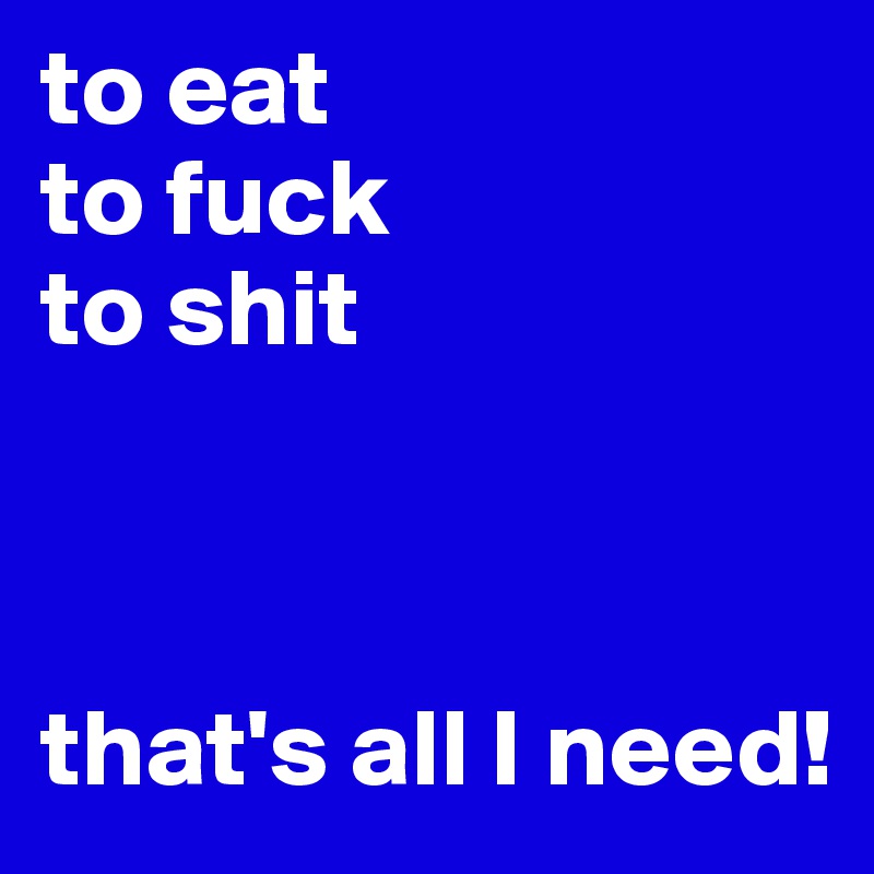 to eat
to fuck
to shit



that's all I need!