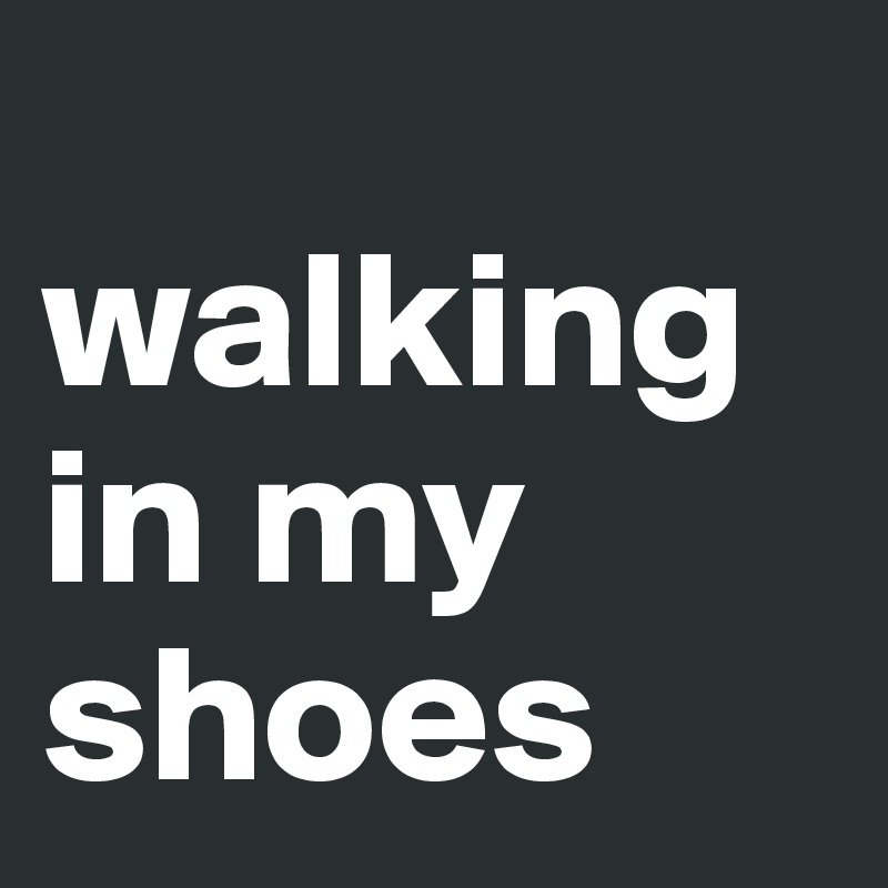 
walking in my shoes 