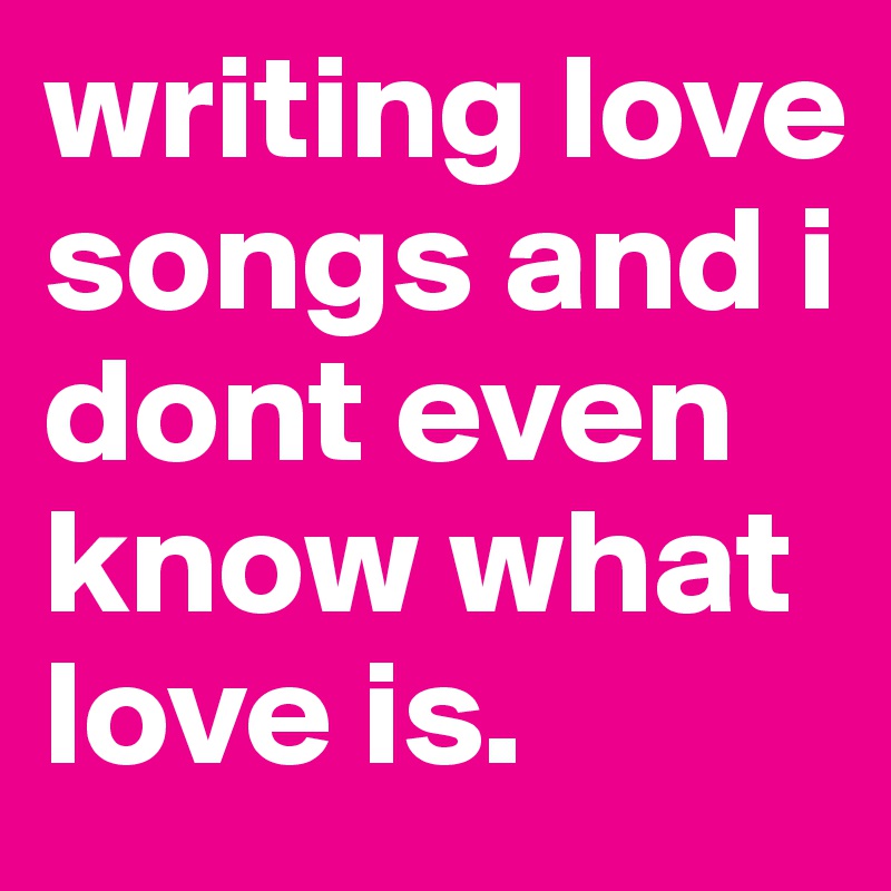 writing love songs and i dont even know what love is. 