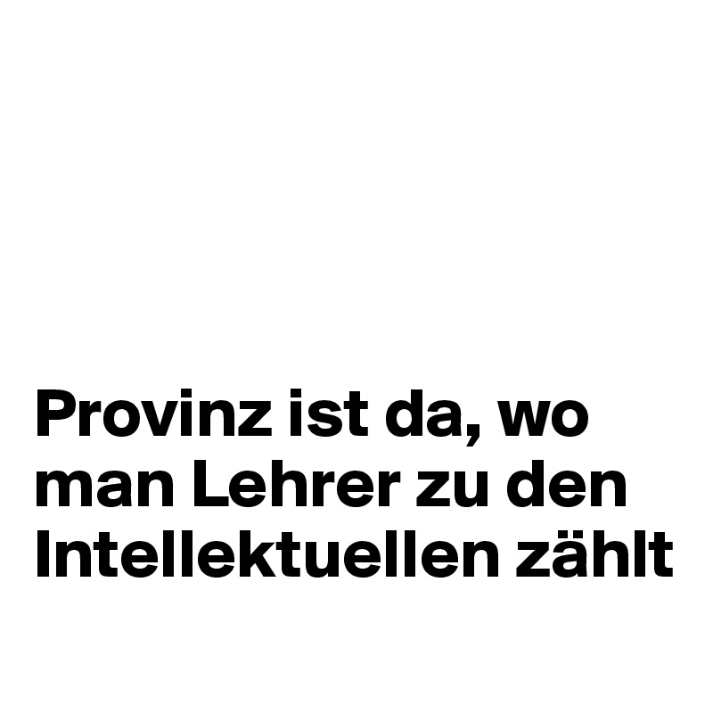 




Provinz ist da, wo man Lehrer zu den Intellektuellen zählt
