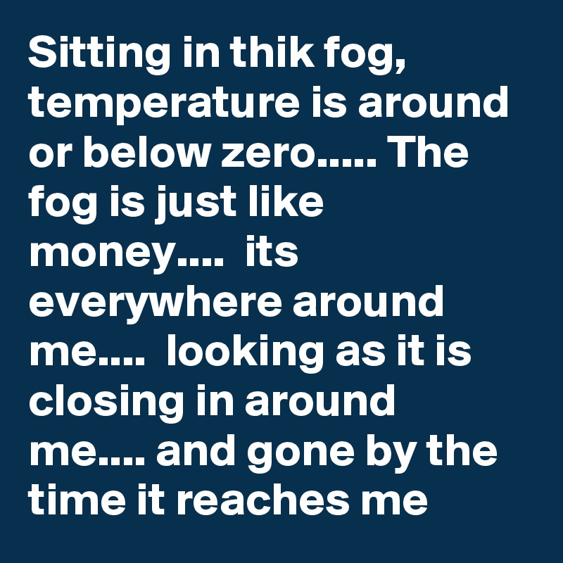 Sitting in thik fog, temperature is around or below zero..... The fog is just like money....  its everywhere around me....  looking as it is closing in around me.... and gone by the time it reaches me