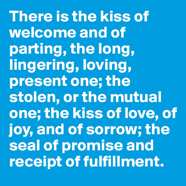 There is the kiss of welcome and of parting, the long, lingering, loving, present one; the stolen, or the mutual one; the kiss of love, of joy, and of sorrow; the seal of promise and receipt of fulfillment.