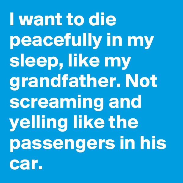I want to die peacefully in my sleep, like my grandfather. Not screaming and yelling like the passengers in his car.