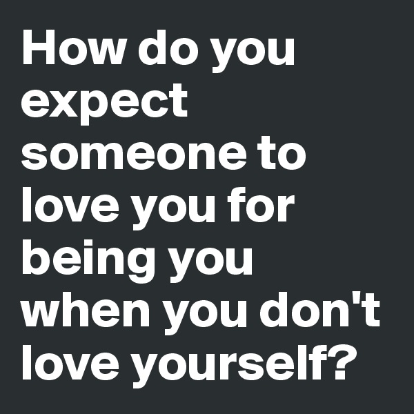 How do you expect someone to love you for being you when you don't love yourself? 