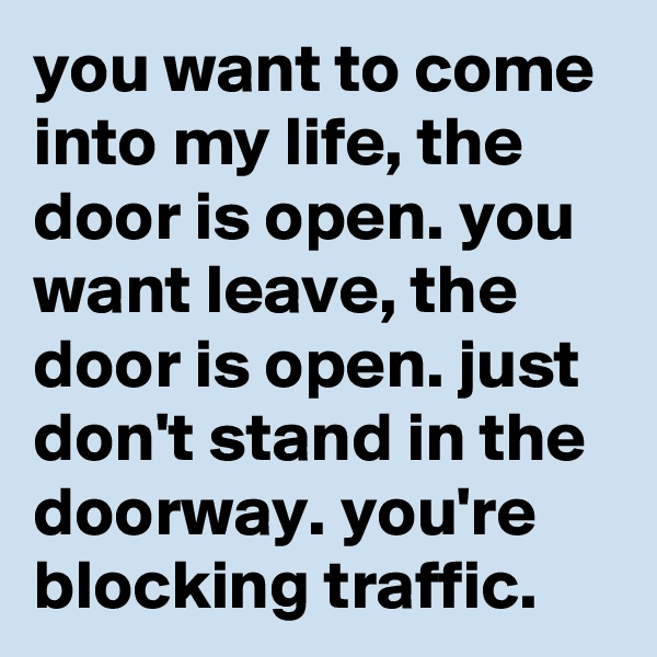 you want to come into my life, the door is open. you want leave, the door is open. just don't stand in the doorway. you're blocking traffic.