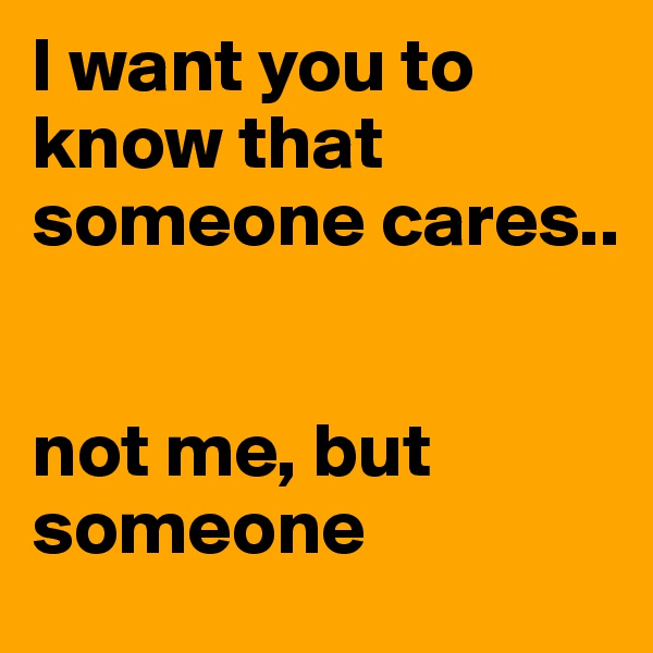 I want you to know that someone cares..   


not me, but someone