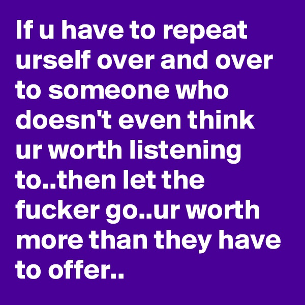 If u have to repeat urself over and over to someone who doesn't even think ur worth listening to..then let the fucker go..ur worth more than they have to offer..