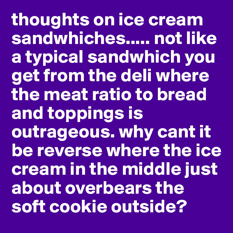 thoughts on ice cream sandwhiches..... not like a typical sandwhich you get from the deli where the meat ratio to bread and toppings is outrageous. why cant it be reverse where the ice cream in the middle just about overbears the soft cookie outside? 