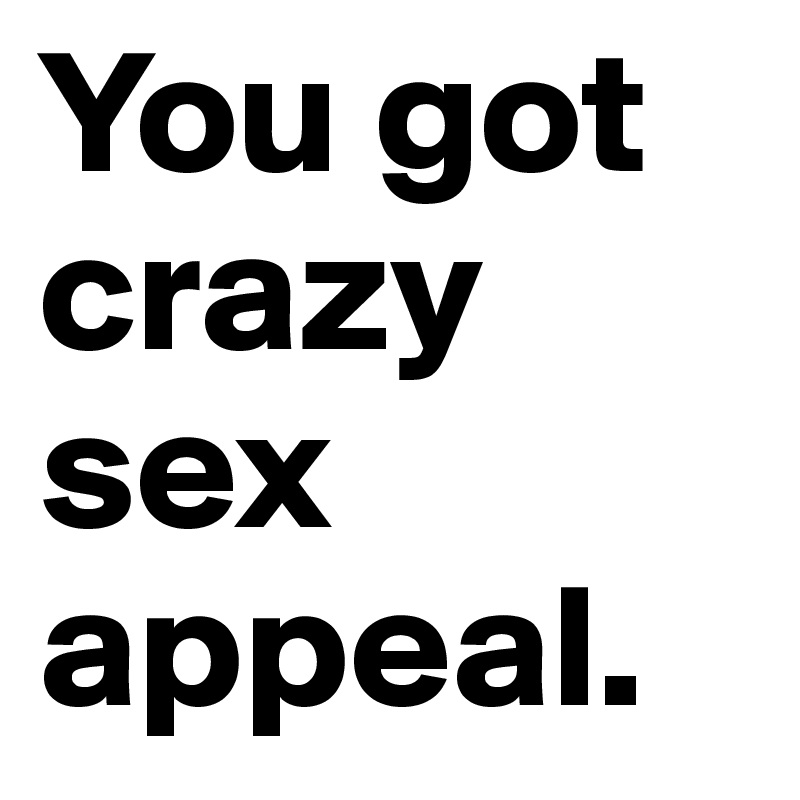 You got crazy sex appeal. 