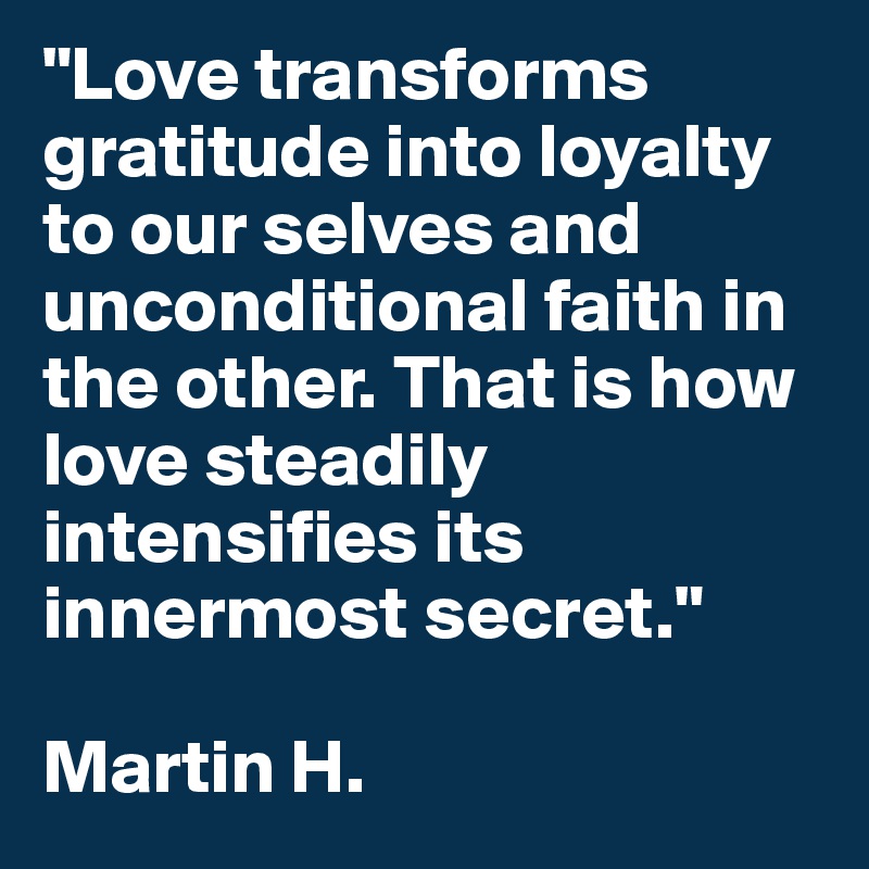 "Love transforms gratitude into loyalty to our selves and unconditional faith in the other. That is how love steadily intensifies its innermost secret."

Martin H.