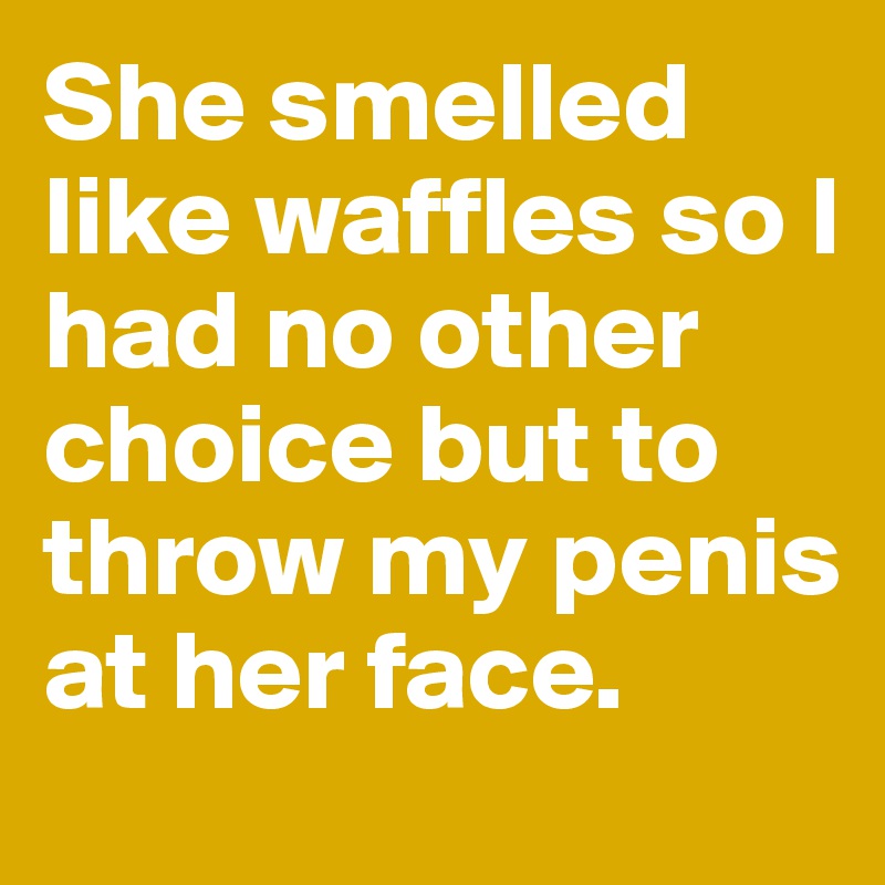 She smelled like waffles so I had no other choice but to throw my penis at her face.
