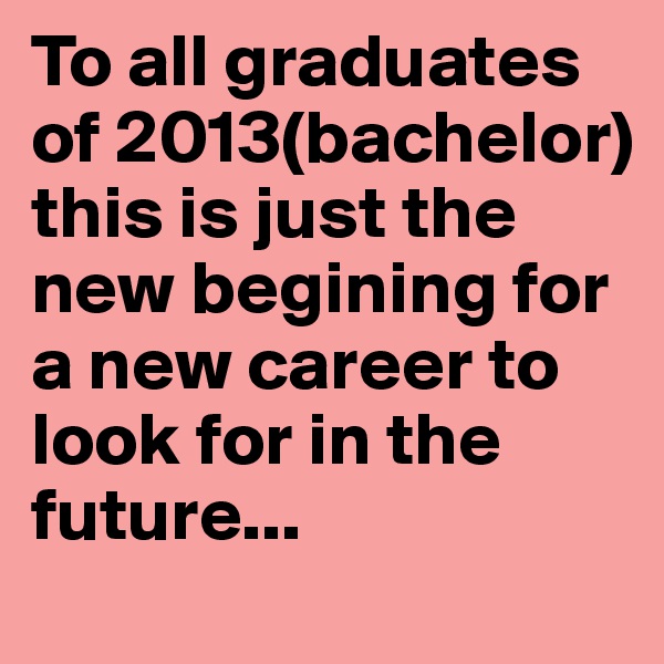 To all graduates of 2013(bachelor) this is just the new begining for a new career to look for in the future...