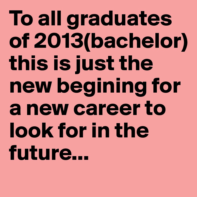 To all graduates of 2013(bachelor) this is just the new begining for a new career to look for in the future...