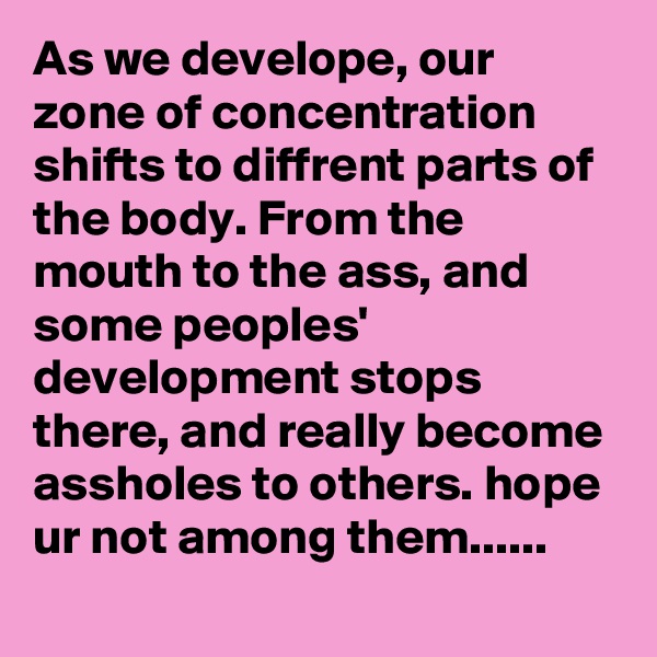 As we develope, our zone of concentration shifts to diffrent parts of the body. From the mouth to the ass, and some peoples' development stops there, and really become assholes to others. hope ur not among them......