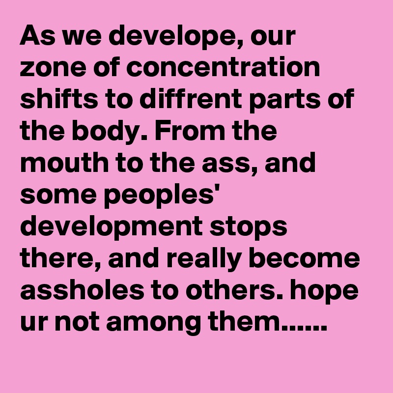 As we develope, our zone of concentration shifts to diffrent parts of the body. From the mouth to the ass, and some peoples' development stops there, and really become assholes to others. hope ur not among them......