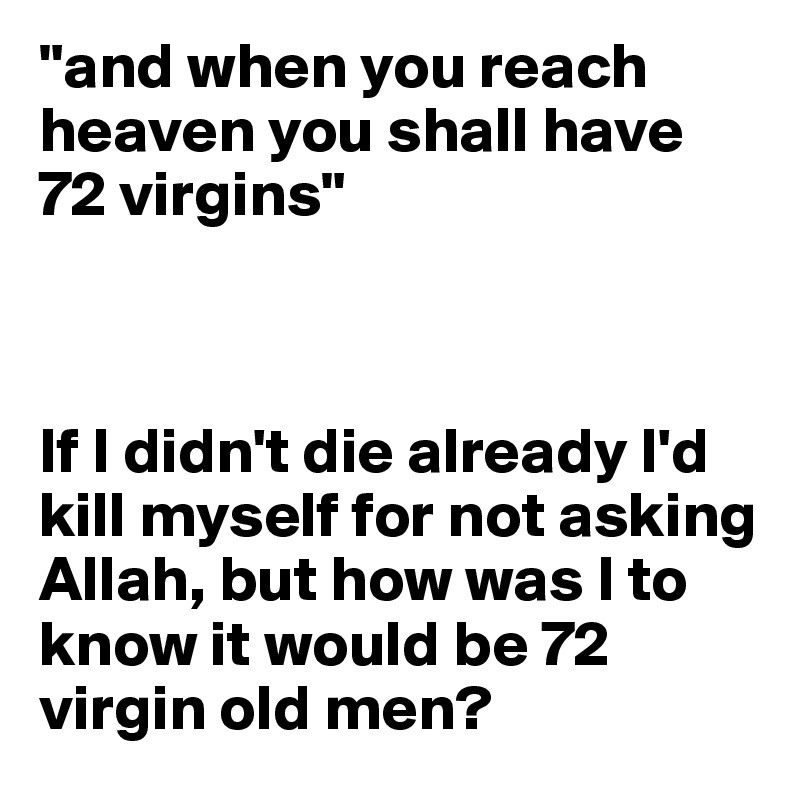 "and when you reach heaven you shall have 72 virgins"



If I didn't die already I'd kill myself for not asking Allah, but how was I to know it would be 72 virgin old men?