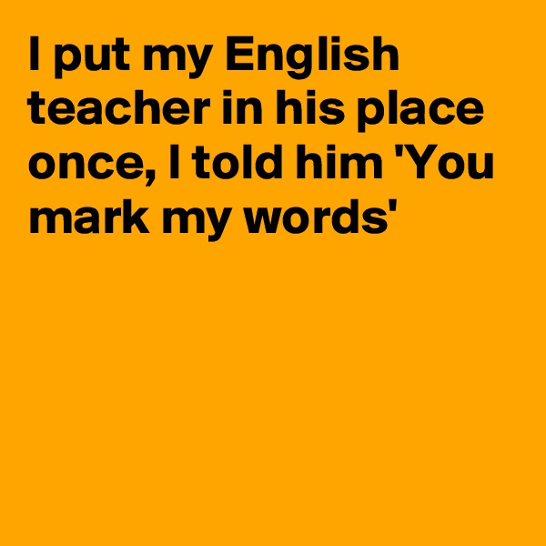 I put my English teacher in his place once, I told him 'You mark my words'




