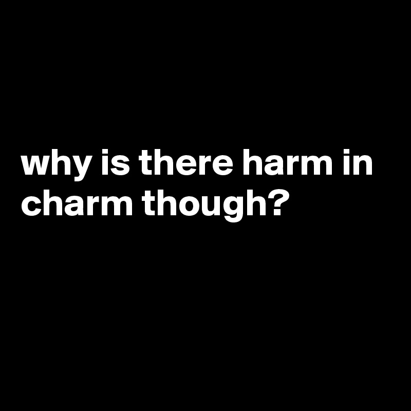 


why is there harm in charm though?



