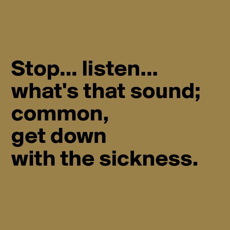 

Stop... listen...
what's that sound; common, 
get down 
with the sickness.

