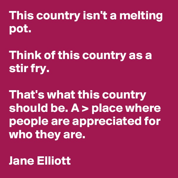 This country isn't a melting pot.

Think of this country as a stir fry.

That's what this country should be. A > place where people are appreciated for who they are.

Jane Elliott