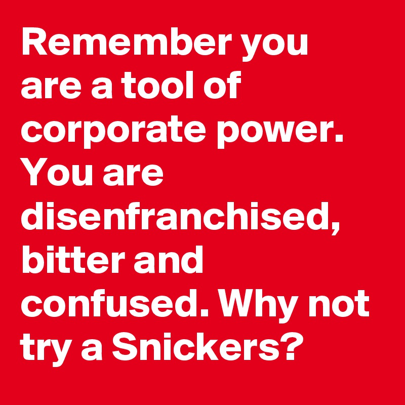 Remember you are a tool of corporate power. You are disenfranchised, bitter and confused. Why not try a Snickers?