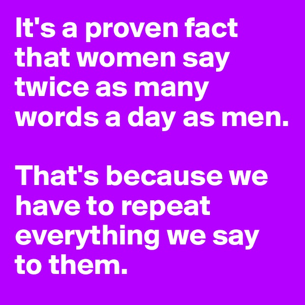 It's a proven fact that women say twice as many words a day as men.

That's because we have to repeat everything we say to them.