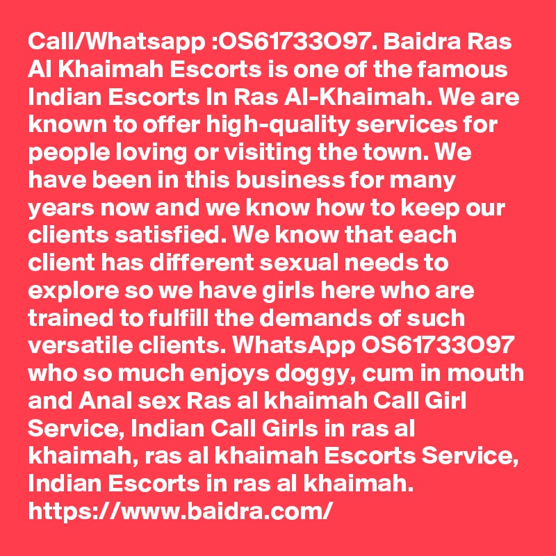 Call/Whatsapp :OS61733O97. Baidra Ras Al Khaimah Escorts is one of the famous Indian Escorts In Ras Al-Khaimah. We are known to offer high-quality services for people loving or visiting the town. We have been in this business for many years now and we know how to keep our clients satisfied. We know that each client has different sexual needs to explore so we have girls here who are trained to fulfill the demands of such versatile clients. WhatsApp OS61733O97 who so much enjoys doggy, cum in mouth and Anal sex Ras al khaimah Call Girl Service, Indian Call Girls in ras al khaimah, ras al khaimah Escorts Service, Indian Escorts in ras al khaimah.
https://www.baidra.com/