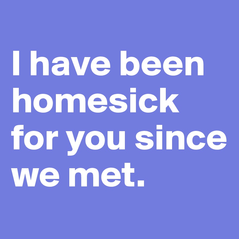 
I have been homesick for you since we met.