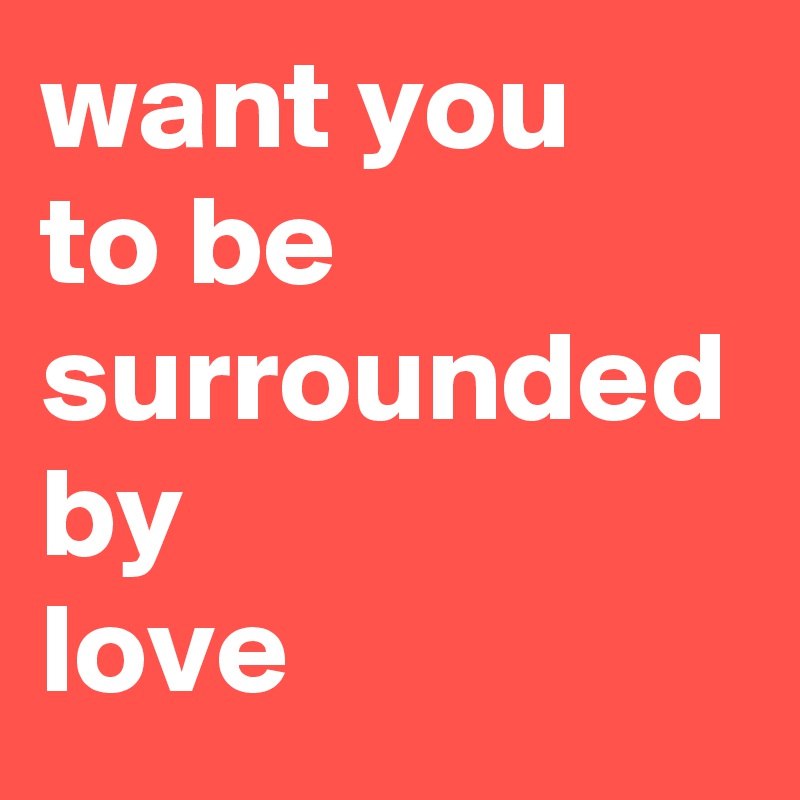 want you 
to be surrounded
by
love