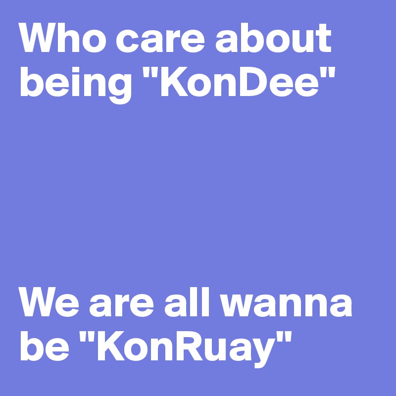 Who care about being "KonDee" 




We are all wanna be "KonRuay"