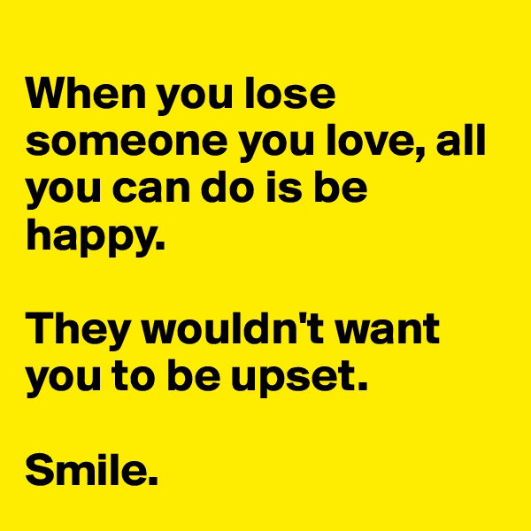 
When you lose someone you love, all you can do is be happy.

They wouldn't want you to be upset.

Smile.